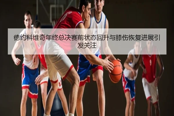 德约科维奇年终总决赛前状态回升与膝伤恢复进展引发关注